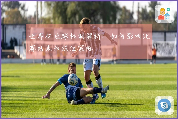 世界杯让球机制解析：如何影响比赛结果和投注策略