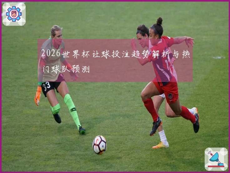 2026世界杯让球投注趋势解析与热门球队预测