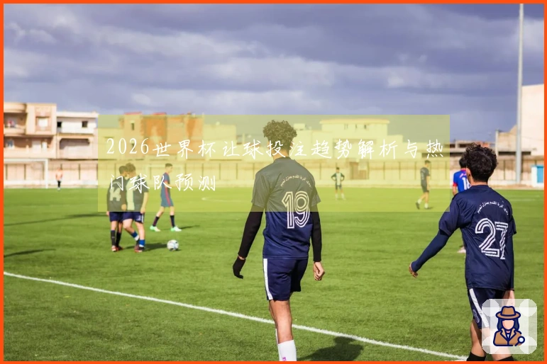 2026世界杯让球投注趋势解析与热门球队预测